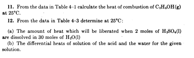 11. From the data in Table 4–1 calculate the heat of combustion of C,H,OH(g)
at 25°C.
12. From the data in Table 4-3 determine at 25°C:
(a) The amount of heat which will be liberated when 2 moles of H,SO.(1)
are dissolved in 30 moles of H,0(1)
(b) The differential heats of solution of the acid and the water for the given
solution.
