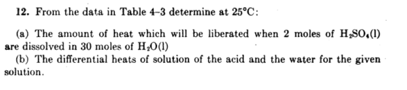 12. From the data in Table 4-3 determine at 25°C:
(a) The amount of heat which will be liberated when 2 moles of H,S0,(1)
are dissolved in 30 moles of H,0(1)
(b) The differential heats of solution of the acid and the water for the given
solution.
