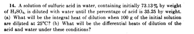 14. A solution of sulfuric acid in water, containing initially 73.13% by weight
of H,SO, is diluted with water until the percentage of acid is 35.25 by weight.
(a) What will be the integral heat of dilution when 100 g of the initial solution
are diluted at 25°C? (b) What will be the differential heats of dilution of the
acid and water under these conditions?

