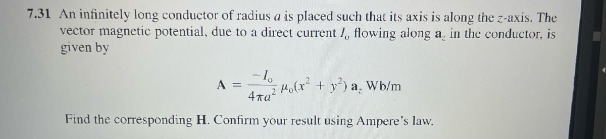 7.31 An infinitely long conductor of radius a is placed such that its axis is along the z-axis. The
vector magnetic potential, due to a direct current I, flowing along a, in the conductor, is
given by
A =
47g² Mo(x² + y²) a, Wb/m
Find the corresponding H. Confirm your result using Ampere's law.