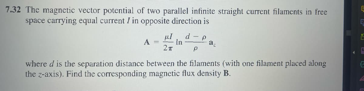 7.32 The magnetic vector potential of two parallel infinite straight current filaments in free
space carrying equal current I in opposite direction is
d
µI
A =
- p
In
a,
where d is the separation distance between the filaments (with one filament placed along
the z-axis). Find the corresponding magnetic flux density B.

