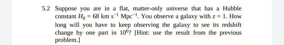 5.2 Suppose you are in a flat, matter-only universe that has a Hubble
constant Ho = 68 km s-1 Mpc-1. You observe a galaxy with z = 1. How
long will you have to keep observing the galaxy to see its redshift
change by one part in 106? [Hint: use the result from the previous
problem.]
