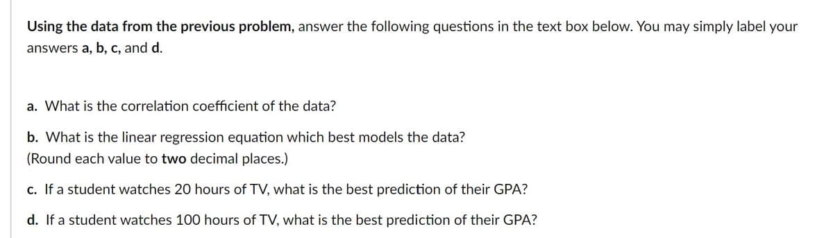 Using the data from the previous problem, answer the following questions in the text box below. You may simply label your
answers a, b, c, and d.
a. What is the correlation coefficient of the data?
b. What is the linear regression equation which best models the data?
(Round each value to two decimal places.)
c. If a student watches 20 hours of TV, what is the best prediction of their GPA?
d. If a student watches 100 hours of TV, what is the best prediction of their GPA?
