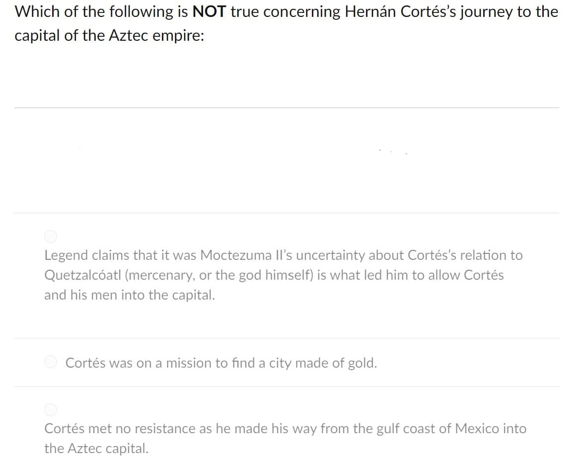 Which of the following is NOT true concerning Hernán Cortés's journey to the
capital of the Aztec empire:
Legend claims that it was Moctezuma Il's uncertainty about Cortés's relation to
Quetzalcóatl (mercenary, or the god himself) is what led him to allow Cortés
and his men into the capital.
O Cortés was on a mission to find a city made of gold.
Cortés met no resistance as he made his way from the gulf coast of Mexico into
the Aztec capital.
