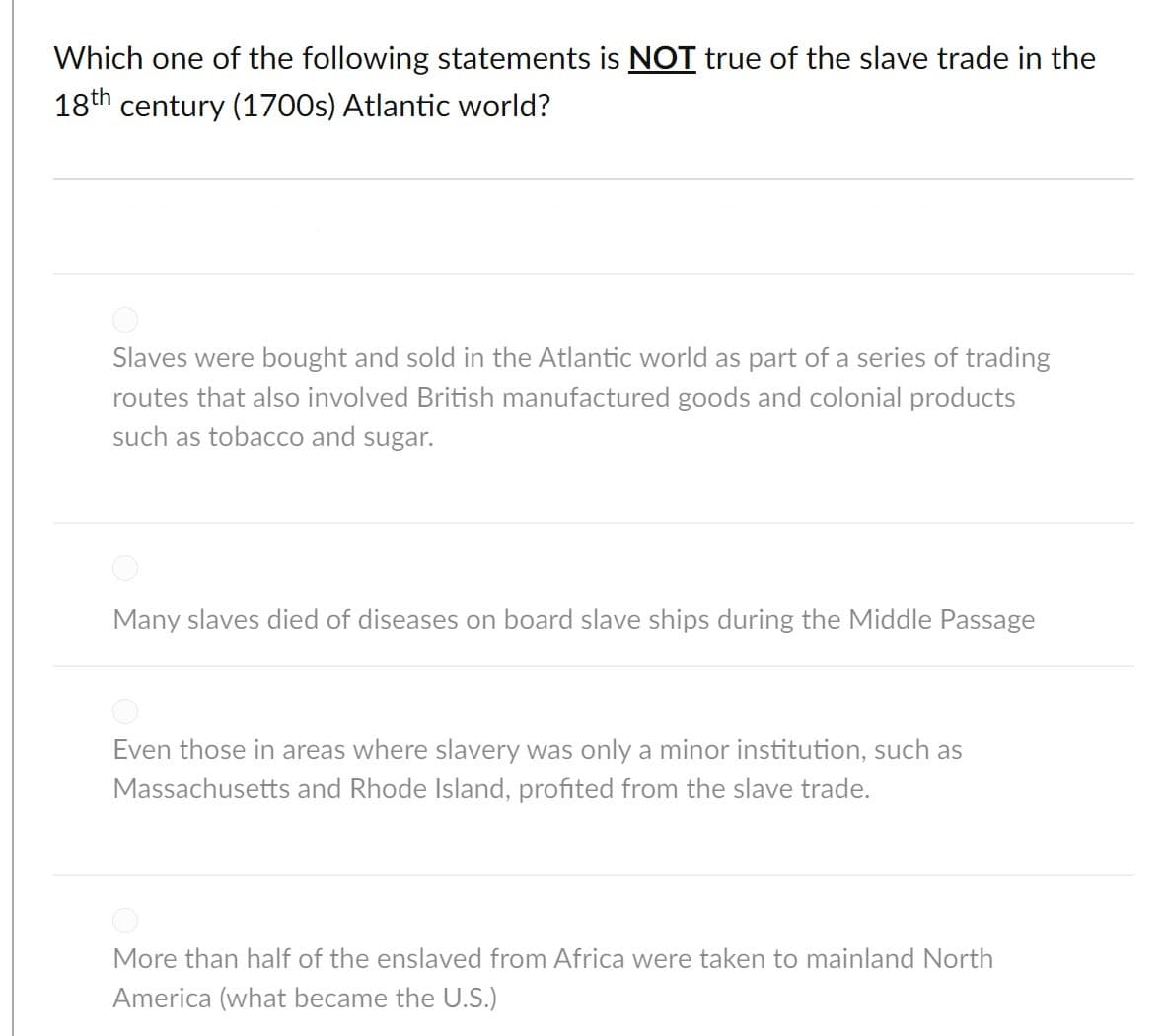 Which one of the following statements is NOT true of the slave trade in the
18th century (1700s) Atlantic world?
Slaves were bought and sold in the Atlantic world as part of a series of trading
routes that also involved British manufactured goods and colonial products
such as tobacco and sugar.
Many slaves died of diseases on board slave ships during the Middle Passage
Even those in areas where slavery was only a minor institution, such as
Massachusetts and Rhode Island, profited from the slave trade.
More than half of the enslaved from Africa were taken to mainland North
America (what became the U.S.)

