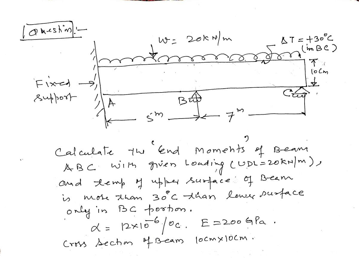 | Question
Fixed
support
-
A
W = 20KN/m
w
Śm
Bud
в
7
3
$
Cross section of Beam
AT = +30°C
(im BC)
d
α = 12x106/0c. E= 200 G Pa
10cm x 10cm.
Cão
Calculate
ABC
and temp of upper surface of Beam
more than 30°º°C than lower surface
only in
BC portion.
is
2
"and moments of Beani
the
with given Loading (UDL= 20KN/m),
The
10cm
£