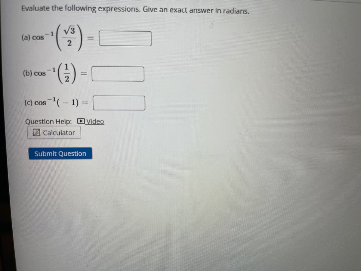 Evaluate the following expressions. Give an exact answer in radians.
)-
V3
(a) cos
2
(b) cos
(c) cos (- 1) =
Question Help: DVideo
Calculator
Submit Question
1/2
