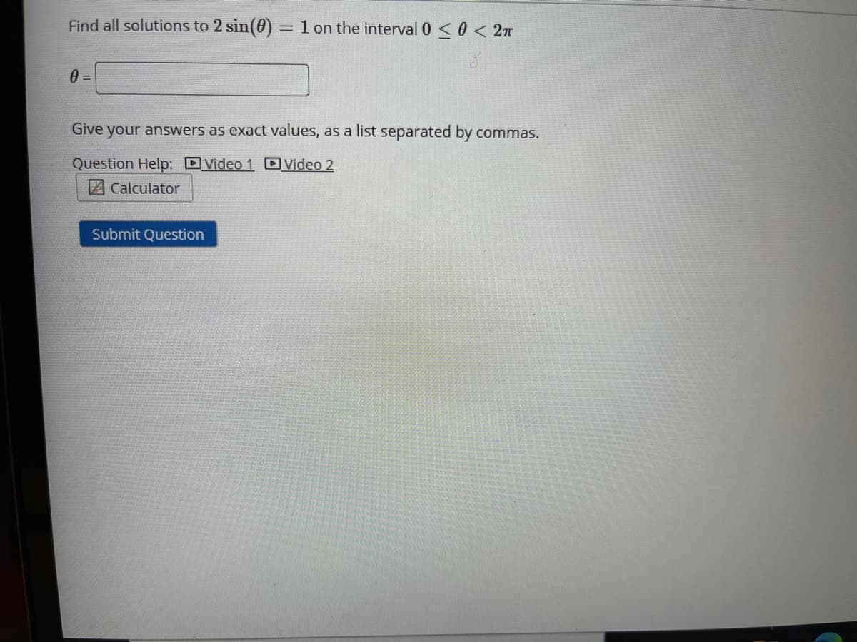 Find all solutions to 2 sin(0) =1 on the interval 0 <0 < 2A
%3D
Give your answers as exact values, as a list separated by commas.
Question Help: DVideo 1 D Video 2
Calculator
Submit Question
