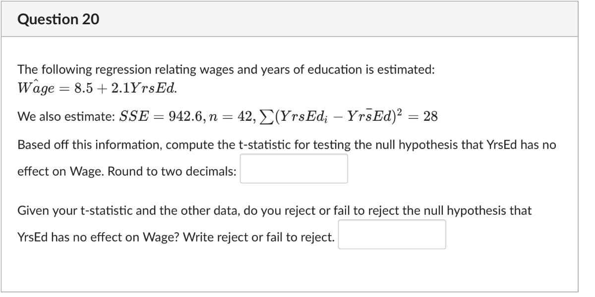 Question 20
The following regression relating wages and years of education is estimated:
Wage
- 8.5 + 2.1YrsEd.
We also estimate: SSE = 942.6, n = 42, E(YrsEd; – YrsEd)2 = 28
Based off this information, compute the t-statistic for testing the null hypothesis that YrsEd has no
effect on Wage. Round to two decimals:
Given
your t-statistic and the other data, do you reject or fail to reject the null hypothesis that
YrsEd has no effect on Wage? Write reject or fail to reject.
