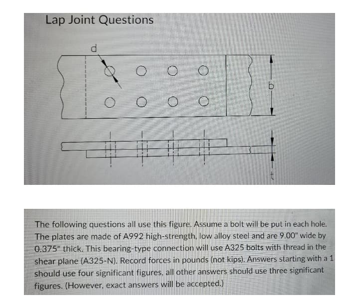 Lap Joint Questions
The following questions all use this figure. Assume a bolt will be put in each hole.
The plates are made of A992 high-strength, low alloy steel and are 9.00" wide by
0.375" thick. This bearing-type connection will use A325 bolts with thread in the
shear plane (A325-N). Record forces in pounds (not kips). Answers starting with a 1
should use four significant figures, all other answers should use three significant
figures. (However, exact answers will be accepted.)
