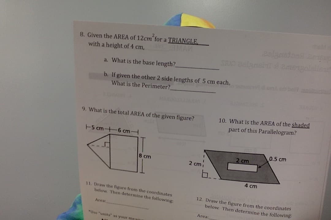 8. Given the AREA of 12cm for a TRIANGLE,
with a height of 4 cm,
MAN
STUD aelansi & amengolellese
a. What is the base length?
b. If given the other 2 side lengths of 5 cm each,
What is the Perimeter?
MARDO
9. What is the total AREA of the given figure?
10. What is the AREA of the shaded
part of this Parallelogram?
5 cm+6 cmH
0.5 cm
2 cm
8 cm
2 cmi
4 cm
11. Draw the figure from the coordinates
below. Then determine the following:
12. Draw the figure from the coordinates
below. Then determine the following
Area:
Area:
*Use "units" as your mcasu
