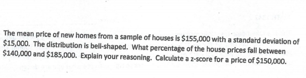 The mean price of new homes from a sample of houses is $155,000 with a standard deviation of
$15,000. The distribution is bell-shaped. What percentage of the house prices fall between
$140,000 and $185,000. Explain your reasoning. Calculate a z-score for a price of $150,000.
