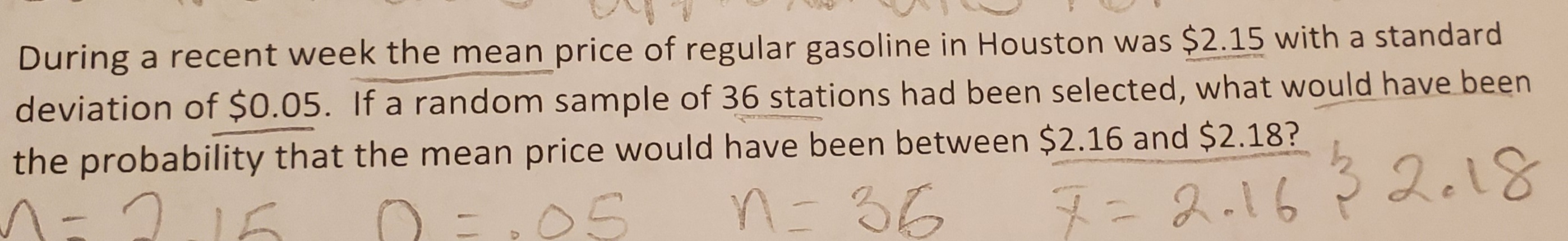 During a recent week the mean price of regular gasoline in Houston was $2.15 with a standard
deviation of $0.05. If a random sample of 36 stations had been selected, what would have been
the probability that the mean price would have been between $2.16 and $2.18?
adiamne
7=2.1632.18
