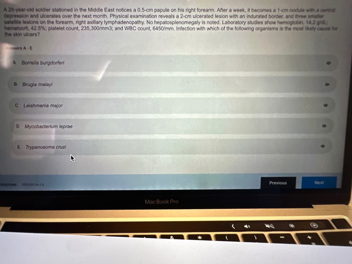 A 28-year-old soldier stationed in the Middle East notices a 0.5-cm papule on his right forearm. After a week, it becomes a 1-cm nodule with a central
depression and ulcerates over the next month. Physical examination reveals a 2-cm ulcerated lesion with an indurated border, and three smaller
satellite lesions on the forearm, right axillary lymphadenopathy. No hepatosplenomegaly is noted. Laboratory studies show hemoglobin, 14.2 g/dL;
hematocrit, 42.5%; platelet count, 235,300/mm3; and WBC count, 6450/mm. Infection with which of the following organisms is the most likely cause for
the skin ulcers?
Answers A-E
A Borrelia burgdorferi
B Brugia malayi
C Leishmania major
D Mycobacterium leprae
E Trypanosoma cruzi
QUESTIONS VERSION 2M 64
MacBook Pro
Previous
Next