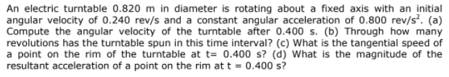 An electric turntable 0.820 m in diameter is rotating about a fixed axis with an initial
angular velocity of 0.240 rev/s and a constant angular acceleration of 0.800 rev/s². (a)
Compute the angular velocity of the turntable after 0.400 s. (b) Through how many
revolutions has the turntable spun in this time interval? (c) What is the tangential speed of
a point on the rim of the turntable at t= 0.400 s? (d) What is the magnitude of the
resultant acceleration of a point on the rim at t = 0.400 s?
