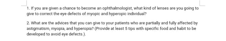 1. If you are given a chance to become an ophthalmologist, what kind of lenses are you going to
give to correct the eye defects of myopic and hyperopic individual?
2. What are the advices that you can give to your patients who are partially and fully affected by
astigmatism, myopia, and hyperopia? (Provide at least 5 tips with specific food and habit to be
developed to avoid eye defects.).
