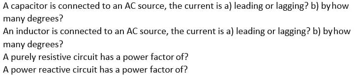 A capacitor is connected to an AC source, the current is a) leading or lagging? b) by how
many degrees?
An inductor is connected to an AC source, the current is a) leading or lagging? b) byhow
many degrees?
A purely resistive circuit has a power factor of?
A power reactive circuit has a power factor of?
