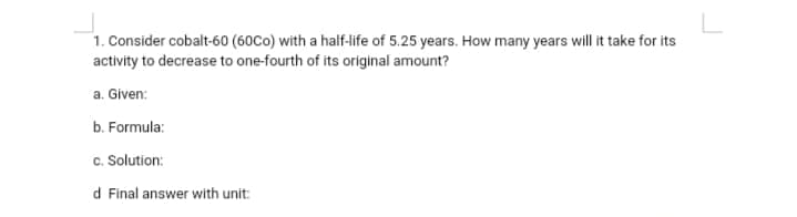 1. Consider cobalt-60 (60Co) with a half-life of 5.25 years. How many years will it take for its
activity to decrease to one-fourth of its original amount?
a. Given:
b. Formula:
c. Solution:
d Final answer with unit:
