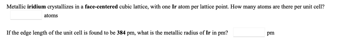 Metallic iridium crystallizes in a face-centered cubic lattice, with one Ir atom per lattice point. How many atoms are there per unit cell?
atoms
If the edge length of the unit cell is found to be 384 pm, what is the metallic radius of Ir in pm?
pm
