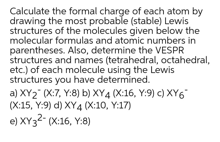 Calculate the formal charge of each atom by
drawing the most probable (stable) Lewis
structures of the molecules given below the
molecular formulas and atomic numbers in
parentheses. Also, determine the VESPR
structures and names (tetrahedral, octahedral,
etc.) of each molecule using the Lewis
structures you have determined.
a) XY2 (X:7, Y:8) b) XY4 (X:16, Y:9) c) XY6
(X:15, Y:9) d) XY4 (X:10, Y:17)
e) XY32- (X:16, Y:8)
