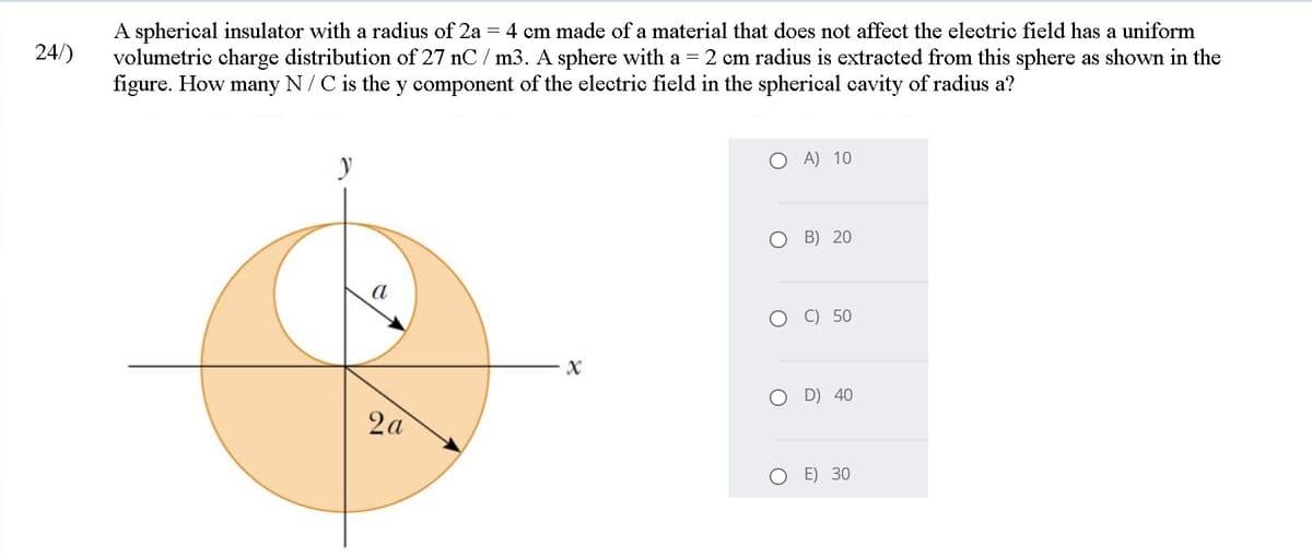 A spherical insulator with a radius of 2a
volumetric charge distribution of 27 nC / m3. A sphere with a =
figure. How many N/C is the y component of the electric field in the spherical cavity of radius a?
4 cm made of a material that does not affect the electric field has a uniform
24/)
2 cm radius is extracted from this sphere as shown in the
A) 10
B) 20
a
O C) 50
O D) 40
2a
E) 30
