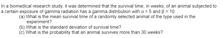 In a biomedical research study, it was determined that the survival time, in weeks, of an animal subjected to
a certain exposure of gamma radiation has a gamma distribution with a = 5 and B = 10.
(a) What is the mean survival time of a randomly selected animal of the type used in the
experiment?
(b) What is the standard deviation of survival time?
(c) What is the probability that an animal survives more than 30 weeks?
