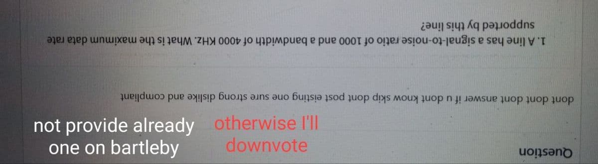 supported by this line?
1. A line has a signal-to-noise ratio of 1000 and a bandwidth of 4000 KHz. What is the maximum data rate
dont dont dont answer if u dont know skip dont post eisting one sure strong dislike and compliant
not provide already
one on bartleby
otherwise l'll
downvote
Question
