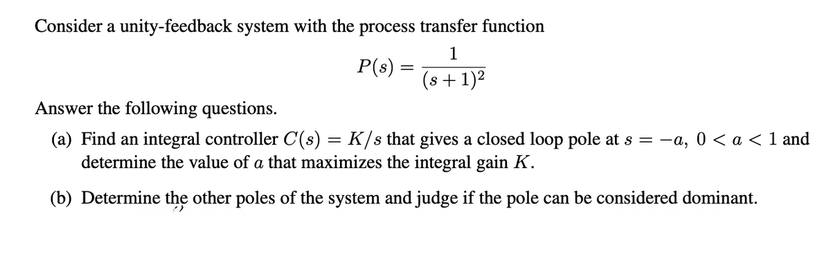 Consider a unity-feedback system with the process transfer function
1
P(s) =
(s + 1)2
Answer the following questions.
(a) Find an integral controller C(s) = K/s that gives a closed loop pole at s = -a,
determine the value of a that maximizes the integral gain K.
0 < a < 1 and
(b) Determine the other poles of the system and judge if the pole can be considered dominant.
