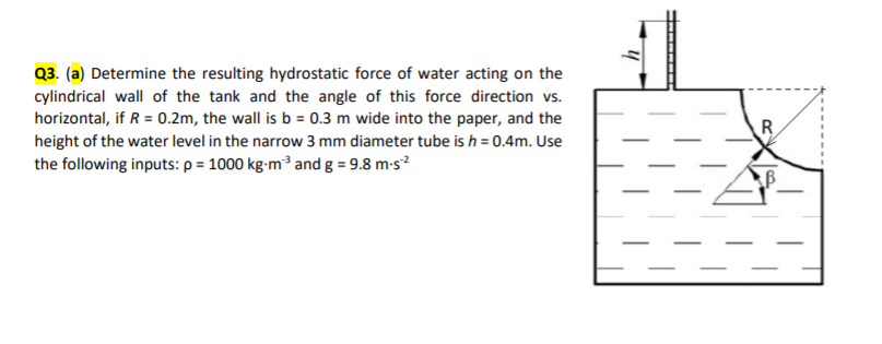 Q3. (a) Determine the resulting hydrostatic force of water acting on the
cylindrical wall of the tank and the angle of this force direction vs.
horizontal, if R = 0.2m, the wall is b = 0.3 m wide into the paper, and the
height of the water level in the narrow 3 mm diameter tube is h = 0.4m. Use
the following inputs: p = 1000 kg-m³ and g = 9.8 m-s?
R
