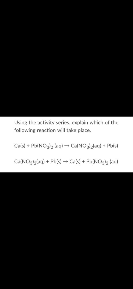 Using the activity series, explain which of the
following reaction will take place.
Ca(s) + Pb(NO3)2 (aq) → Ca(NO3)2(aq) + Pb(s)
Ca(NO3)2(aq) + Pb(s) → Ca(s) + Pb(NO3)2 (aq)
