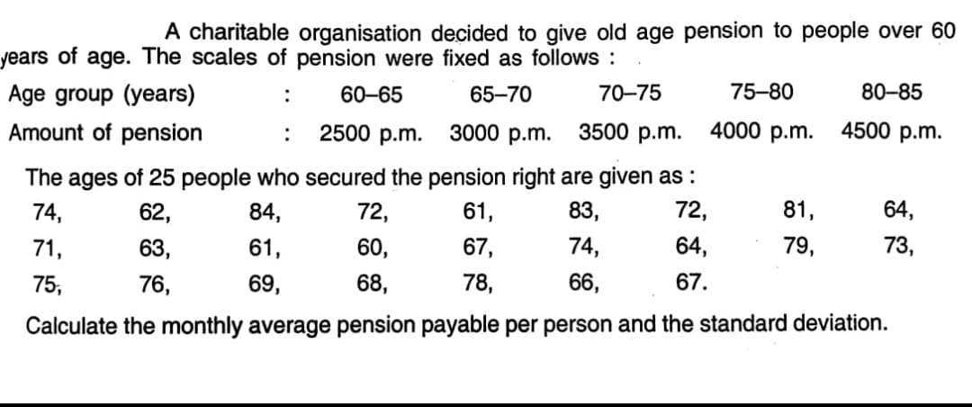 A charitable organisation decided to give old age pension to people over 60
years of age. The scales of pension were fixed as follows :
Age group (years)
60-65
65-70
70-75
75-80
80-85
:
Amount of pension
2500 p.m.
3000 p.m.
3500 p.m.
4000 p.m.
4500 p.m.
:
The ages of 25 people who secured the pension right are given as :
74,
62,
84,
72,
61,
83,
72,
81,
64,
71,
63,
61,
60,
67,
74,
64,
79,
73,
75,
76,
69,
68,
78,
66,
67.
Calculate the monthly average pension payable per person and the standard deviation.
