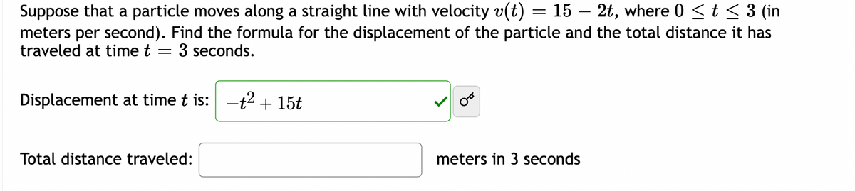 Suppose that a particle moves along a straight line with velocity v(t) = 15 – 2t, where 0 ≤ t ≤ 3 (in
meters per second). Find the formula for the displacement of the particle and the total distance it has
traveled at time t 3 seconds.
=
Displacement at time t is: -t² + 15t
Total distance traveled:
meters in 3 seconds