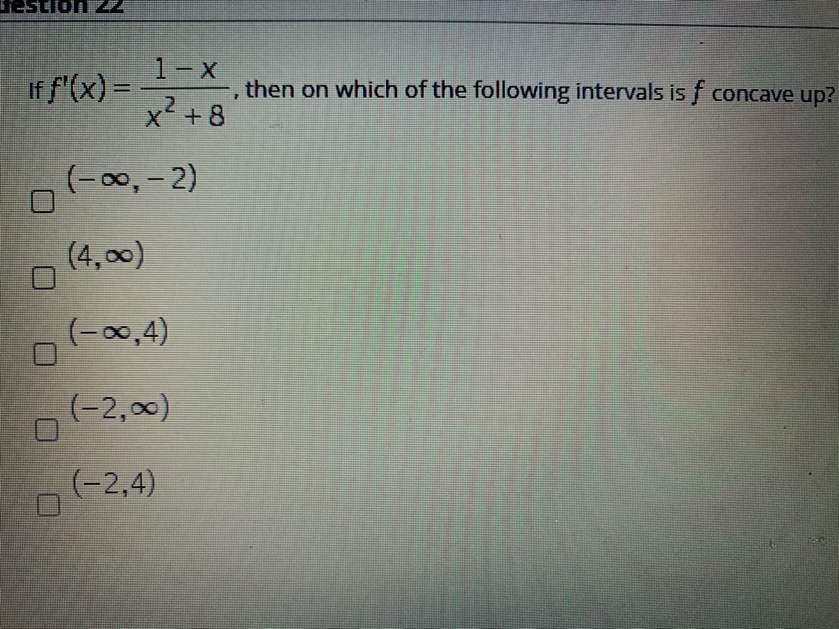 1-X
If f'(x) =
x+8
, then on which of the following intervals is f concave up?
(-00,-2)
(4,00)
(-00,4)
(-2,0)
(-2,4)
