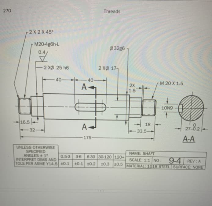 270
Threads
-2X 2X 45°
M20-4g6h-L
032g6
2 XØ 25 h6
2 XØ 177
40-
40-
M 20 X 1.5
A-
2X
1.5
10N9
16.5-
A
18
33.5
27-8.2
32-
175
A-A
UNLESS OTHERWISE
SPECIFIED
ANGLES 1°
INTERPRET DIMS AND
TOLS PER ASME Y14.5 10.1
NAME: SHAFT
0.53 36
6-30 30-120 120+
SCALE: 1:1 NO :
10.1 10.2 10.3 10.5 MATERIAL: 1018 STEEL SURFACE: NONE
9-4 REV: A
...
