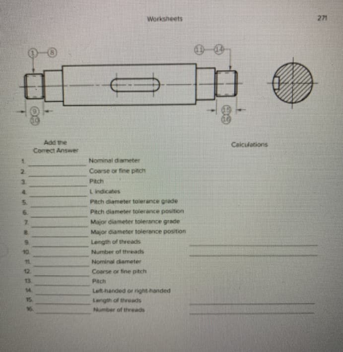 Worksheets
271
Add the
Comrect Answer
Caiculations
Nominal diameter
Coarse or fine pitch
Piach
Lindicates
Pitch diameter toierance grade
Pitch diameter toiecance position
Major diameter tolerance grade
Major diameter tolerance position
8.
9.
Length of threads
10
Number of threats
1
Nominal diameter
12
Coarse or fine pitch
13
Pach
14.
Left-handed or right handed
15.
Length of threads
16.
Number of threads
