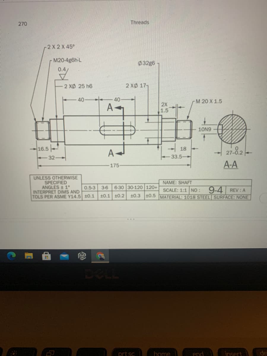 270
Threads
-2 X 2 X 45°
M20-4g6h-L
Ø32g6
0.4
2 XØ 25 h6
2 XØ 17,
40
40
rM 20 X 1.5
2X
A
1.5
10N9
16.5
32-
18
27-8.2
33.5-
A-A
175-
UNLESS OTHERWISE
SPECIFIED
ANGLES 1°
INTERPRET DIMS AND
TOLS PER ASME Y14.5 t0.1
NAME: SHAFT
0.5-3
3-6 6-30 30-120 120+
SCALE: 1:1 NO: 9-4 REV : A
+0.1 10.2 10.3 10.5 MATERIAL: 1018 STEEL SURFACE: NONE
DELL
prt sc
home
end
insert
de
