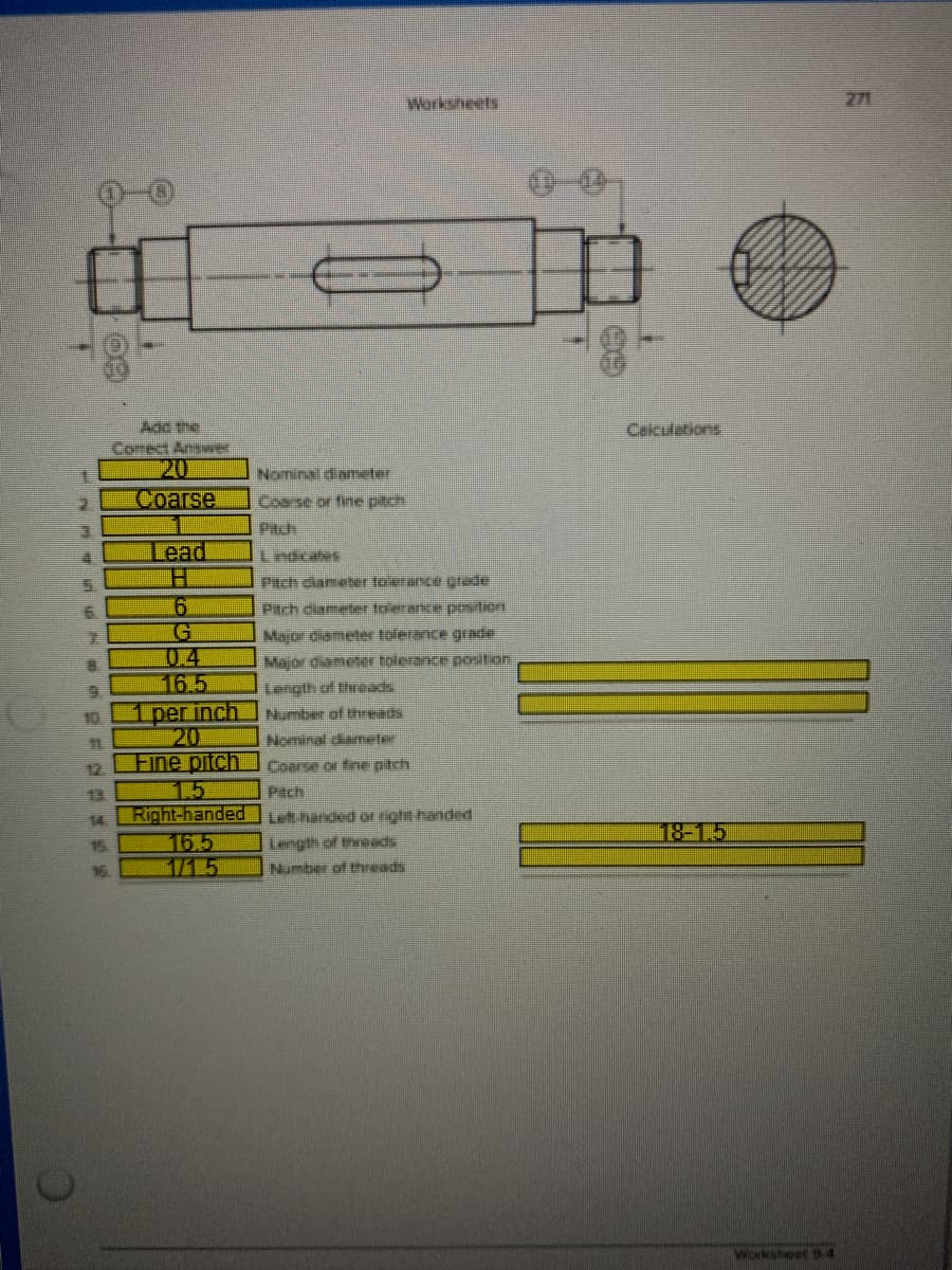 Worksheets
271
Add the
Celculations
Corect Answer
20
Соarse
Nominal diaeter
Pitch
Lead
Pitch diame ber toierance grade
6.
Piach diameter tolerance postion
04
16.5
1 per inch
20
Fine pitch
1.5
Right-handed Lut handed or right handed
Major diameter tolerance gradie
Major diameter tolerance postan
Length of threads
Number of theeads
Nominal diameter
10
1
Coarse or fine pitch.
Pach
12
13
14
18-1.5
16.5
1715
15
Length of threads
16
Number of threads
Worksheet 94
