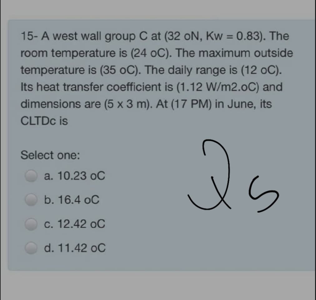 15- A west wall group C at (32 oN, Kw = 0.83). The
room temperature is (24 oC). The maximum outside
temperature is (35 oC). The daily range is (12 oC).
Its heat transfer coefficient is (1.12 W/m2.0C) and
dimensions are (5 x 3 m). At (17 PM) in June, its
CLTDC is
Select one:
a. 10.23 oC
b. 16.4 oC
c. 12.42 oC
d. 11.42 oC
