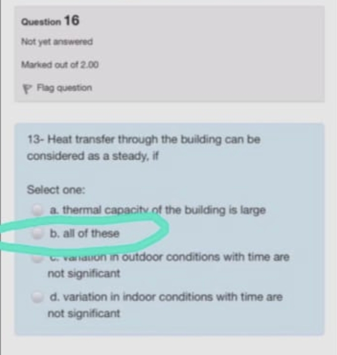 Question 16
Not yet answered
Marked out of 2.00
P Fag question
13- Heat transfer through the building can be
considered as a steady, if
Select one:
a. thermal capacitv.of the building is large
b. all of these
varnauon in outdoor conditions with time are
not significant
d. variation in indoor conditions with time are
not significant
