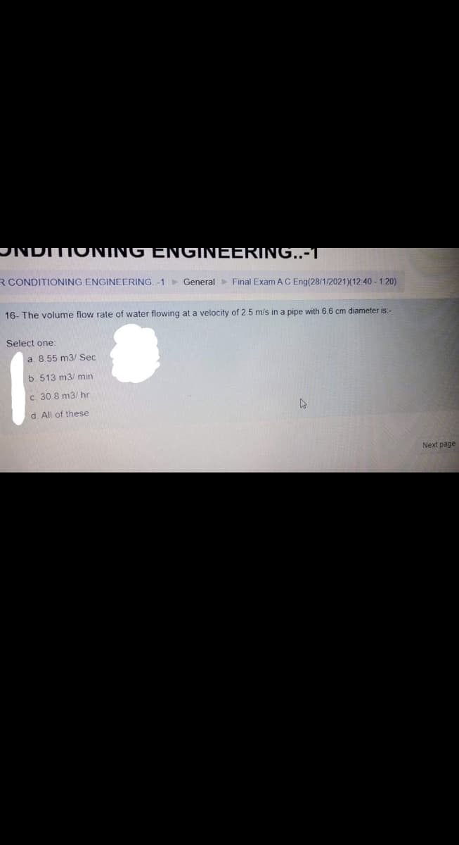 JNDITIONING ENGINEERING..-T
R CONDITIONING ENGINEERING.-1 General> Final Exam AC Eng(28/1/2021)(12:40 - 1:20)
16- The volume flow rate of water flowing at a velocity of 2.5 m/s in a pipe with 6.6 cm diameter is:-
Select one:
a. 8.55 m3/ Sec
b. 513 m3/ min
c. 30.8 m3/ hr
d. All of these
Next page
