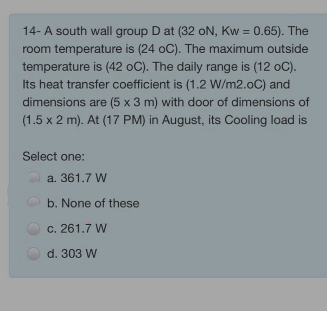 14- A south wall group D at (32 oN, Kw = 0.65). The
room temperature is (24 oC). The maximum outside
temperature is (42 oC). The daily range is (12 oC).
Its heat transfer coefficient is (1.2 W/m2.oC) and
dimensions are (5 x 3 m) with door of dimensions of
(1.5 x 2 m). At (17 PM) in August, its Cooling load is
Select one:
a. 361.7 W
b. None of these
c. 261.7 W
d. 303 W

