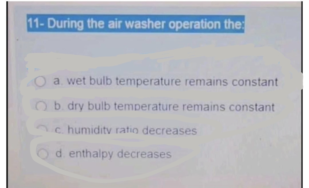 11- During the air washer operation the:
a. wet bulb temperature remains constant
Ob. dry bulb temperature remains constant
c. humiditv ratio decreases
Od enthalpy decreases
