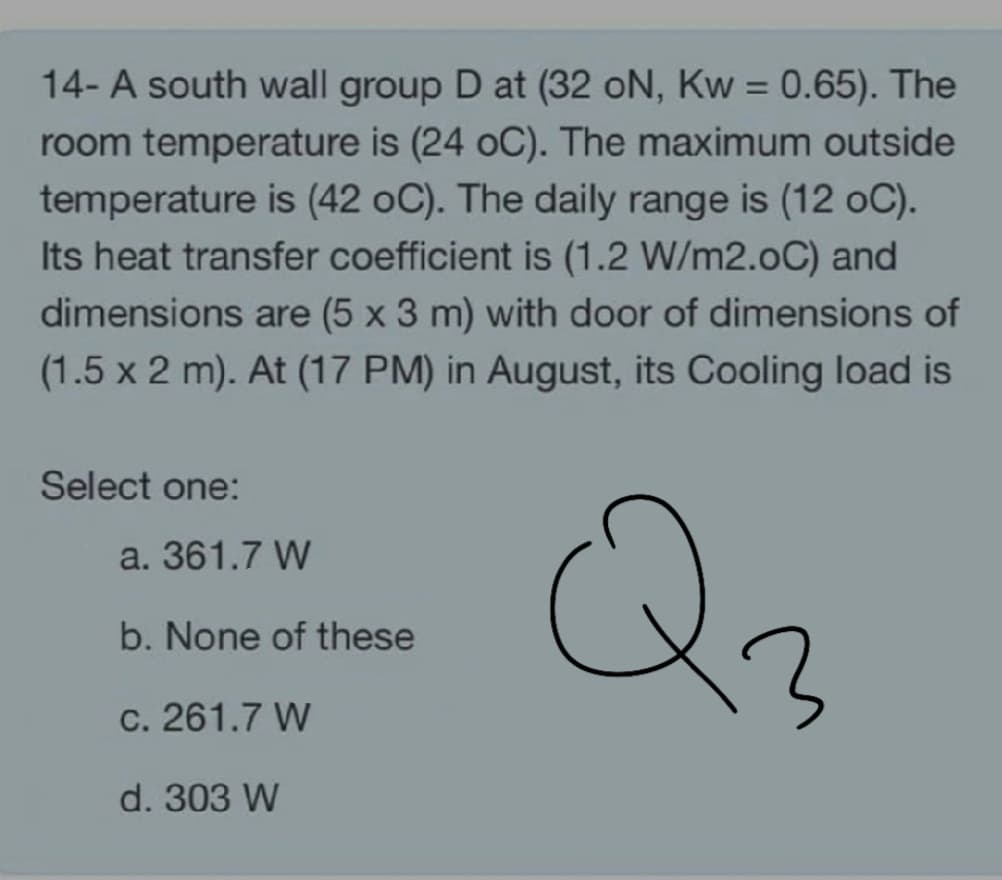 14- A south wall group D at (32 oN, Kw = 0.65). The
room temperature is (24 oC). The maximum outside
temperature is (42 oC). The daily range is (12 oC).
Its heat transfer coefficient is (1.2 W/m2.0C) and
dimensions are (5 x 3 m) with door of dimensions of
(1.5 x 2 m). At (17 PM) in August, its Cooling load is
Select one:
Q2
a. 361.7 W
b. None of these
c. 261.7 W
d. 303 W
