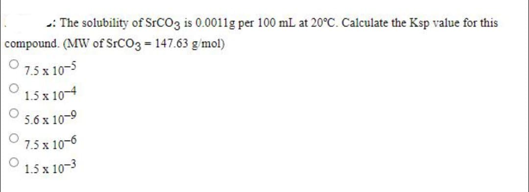: The solubility of SrCO3 is 0.0011g per 100 mL at 20°C. Calculate the Ksp value for this
compound. (MW of SrCO3 = 147.63 g/mol)
7.5 x 10-5
1.5 x 10-4
5.6 x 10-9
7.5 x 10-6
1.5 x 10-3
