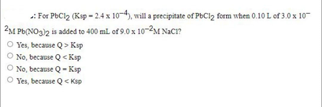 : For PBC12 (Ksp = 2.4 x 10-4), will a precipitate of PbCl2 form when 0.10 L of 3.0 x 10
M Pb(NO3)2 is added to 400 mL of 9.0 x 10-2M NaC1?
O Yes, because Q> Ksp
No, because Q<Ksp
No, because Q=Ksp
Yes, because Q< Ksp

