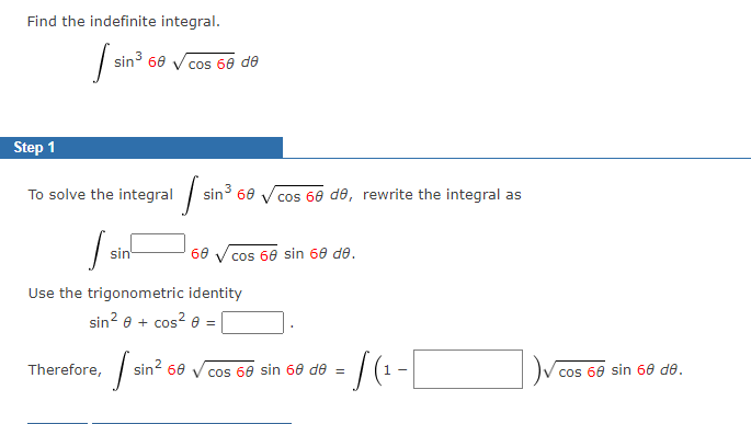 Find the indefinite integral.
sin3 60
cos 60 de
Step 1
To solve the integral
sin3 60
cos 60 de, rewrite the integral as
sin'
68 V cos 60 sin 60 de.
Use the trigonometric identity
sin? e + cos? e =
Therefore,
sin? 60
cos 60 sin 68 de
cos 60 sin 60 de.
1 -
