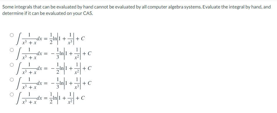 Some integrals that can be evaluated by hand cannot be evaluated by all computer algebra systems. Evaluate the integral by hand, and
determine if it can be evaluated on your CAS.
1
-dx =
x3 + x
+ C
1
-dx =
+ x
-In1+
+ C
1
-dx
x³ + x
+
+ C
%3D
1
-dx:
+ x
1
-In|1 +
+ C
1
-dx
x3 + x
-In|1 +
+ C
