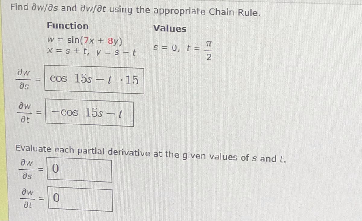 Find ôw/as and aw/at using the appropriate Chain Rule.
Function
Values
w = sin(7x + 8y)
X = s + t, y = s – t
TC
s = 0, t =
cos 15s –t 15
%3D
as
aw
-cos 15s - t
at
Evaluate each partial derivative at the given values of s and t.
aw
as
dw
at
