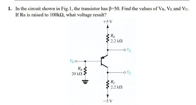 1. In the circuit shown in Fig.1, the transistor has ß-50. Find the values of VB, VE and Vc.
If RB is raised to 100k2, what voltage result?
+5 V
RE
2.2 kn
VE
VB O
RB
20 kΩ
oVc
Rc
2.2 kN
-5 V
