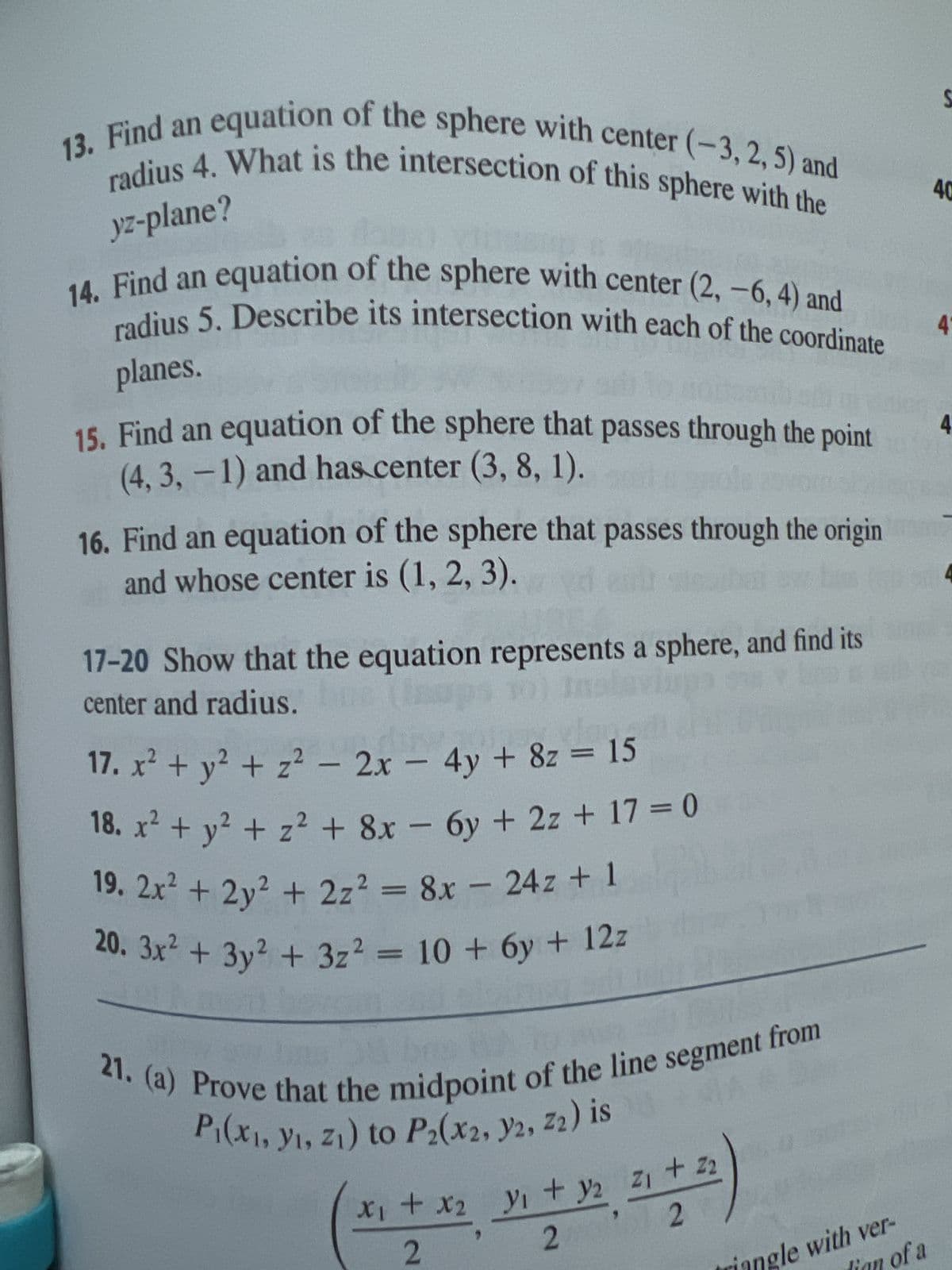 yz-plane?
13. Find an equation of the sphere with center (-3, 2, 5) and
radius 4. What is the intersection of this sphere with the
14. Find an equation of the sphere with center (2, -6, 4) and
radius 5. Describe its intersection with each of the coordinate
planes.
15. Find an equation of the sphere that passes through the point
(4, 3, -1) and has center (3, 8, 1).
Hola
16. Find an equation of the sphere that passes through the origin
and whose center is (1, 2, 3).
17-20 Show that the equation represents a sphere, and find its
center and radius. bue (ups 10) Insis
17. x² + y² + z² - 2x - 4y + 8z = 15
18. x² + y² + z² + 8x - 6y + 2z + 17 = 0
19. 2x² + 2y² + 2z² = 8x - 24z + 1
20. 3x² + 3y² + 3z² = 10 + 6y + 12z
00
21. (a) Prove that the midpoint of the line segment from
P₁(x, y, z₁) to P2(x2, y2, 22) is *** F
x₁ + x2 ₁ + y₂ Z₁ + Z2
2
2
triangle with ver-
of a
S
40
4
4
4